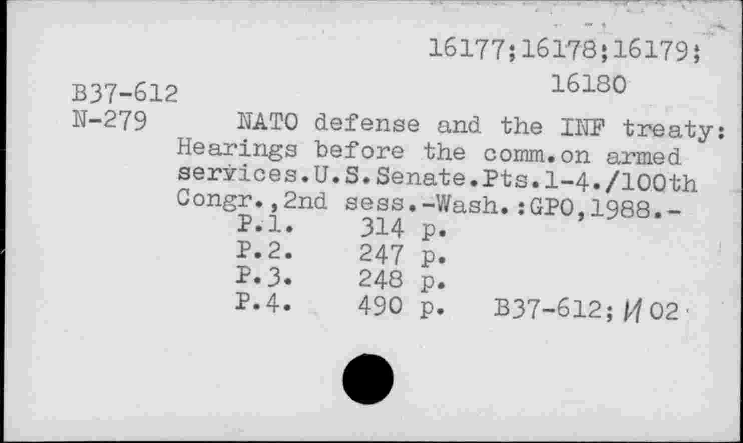 ﻿16177;16178;16179}
B37-612	16180
N-279 NATO defense and the INF treaty: Hearings before the comm.on armed services.U.S.Senate.Pts.1-4./100th Congr.,2nd sess.-Wash.:GP0.1988.-
P.l.	314	p.
P.2.	247	p.
P.3.	248	p.
P. 4.	490	p. B37-612; pf 02